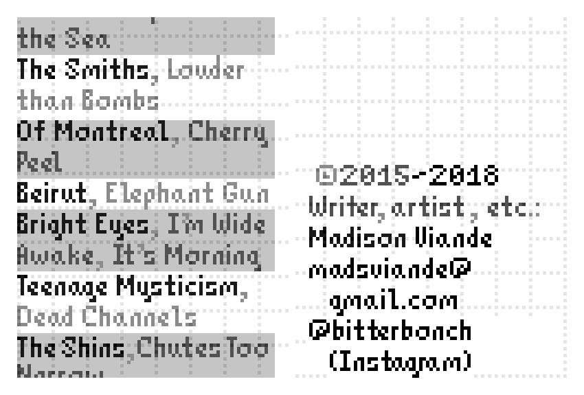 6. The Smiths, album: Louder than Bombs. 7. Of Montreal, album: Cherry Peel. 8. Beirut, album: Elephant Gun. 9. Bright Eyes, album: I'm Wide Awake, It's Morning. 10. Teenage Mysticism, album: Dead Channels. 11. The Shins, album: Chutes Too Narrow. Copyright 2015-2018: Madison Viande (writer, artist, et cetera). Email: madsviande@gmail.com. Instagram: bitterbonch.